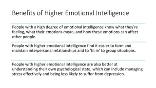 Benefits of Higher Emotional Intelligence
People with a high degree of emotional intelligence know what they're
feeling, what their emotions mean, and how these emotions can affect
other people.
People with higher emotional intelligence find it easier to form and
maintain interpersonal relationships and to ‘fit in’ to group situations.
People with higher emotional intelligence are also better at
understanding their own psychological state, which can include managing
stress effectively and being less likely to suffer from depression.
 