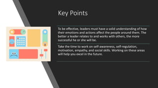 Key Points
To be effective, leaders must have a solid understanding of how
their emotions and actions affect the people around them. The
better a leader relates to and works with others, the more
successful he or she will be.
Take the time to work on self-awareness, self-regulation,
motivation, empathy, and social skills. Working on these areas
will help you excel in the future.
 