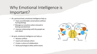 Why Emotional Intelligence is
Important?
• At a personal level, emotional intelligence help us:
 Have uncomfortable conversations without
hurting feelings
 Manage our emotions when stressed or
feeling overwhelmed
 Improve relationships with the people we
care about
• At work, emotional intelligence can help us:
 Resolve conflicts
 Coach and motivate others
 Create a culture of collaboration
 Build psychological safety within teams
 