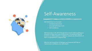 Self-Awareness
Self-Awareness encompasses:
• Emotional Awareness
• Accurate Self-Assessment
• Self-Confidence
Self-awareness is the skill of being aware of and understanding your
emotions as they occur and as they evolve. It is wrong to think of
emotions as either positive or negative. Instead, you should think of
them as appropriate or inappropriate.
Effective self-assessment of feelings and emotions will help to
improve your confidence and self-esteem.
 