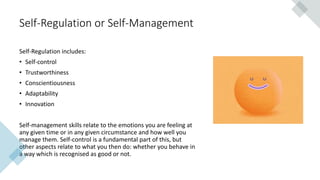 Self-Regulation or Self-Management
Self-Regulation includes:
• Self-control
• Trustworthiness
• Conscientiousness
• Adaptability
• Innovation
Self-management skills relate to the emotions you are feeling at
any given time or in any given circumstance and how well you
manage them. Self-control is a fundamental part of this, but
other aspects relate to what you then do: whether you behave in
a way which is recognised as good or not.
 