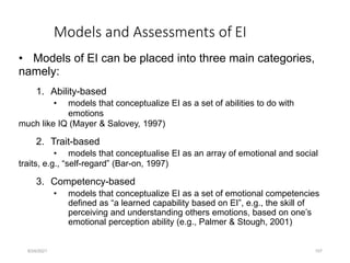 Models and Assessments of EI
• Models of EI can be placed into three main categories,
namely:
1. Ability-based
• models that conceptualize EI as a set of abilities to do with
emotions
much like IQ (Mayer & Salovey, 1997)
2. Trait-based
• models that conceptualise EI as an array of emotional and social
traits, e.g., “self-regard” (Bar-on, 1997)
3. Competency-based
• models that conceptualize EI as a set of emotional competencies
defined as “a learned capability based on EI”, e.g., the skill of
perceiving and understanding others emotions, based on one’s
emotional perception ability (e.g., Palmer & Stough, 2001)
8/24/2021 107
 