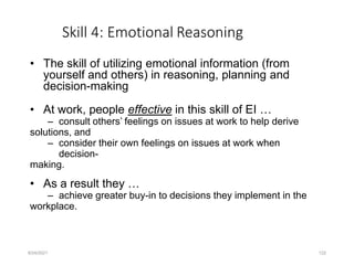 Skill 4: Emotional Reasoning
• The skill of utilizing emotional information (from
yourself and others) in reasoning, planning and
decision-making
• At work, people effective in this skill of EI …
– consult others’ feelings on issues at work to help derive
solutions, and
– consider their own feelings on issues at work when
decision-
making.
• As a result they …
– achieve greater buy-in to decisions they implement in the
workplace.
8/24/2021 122
 