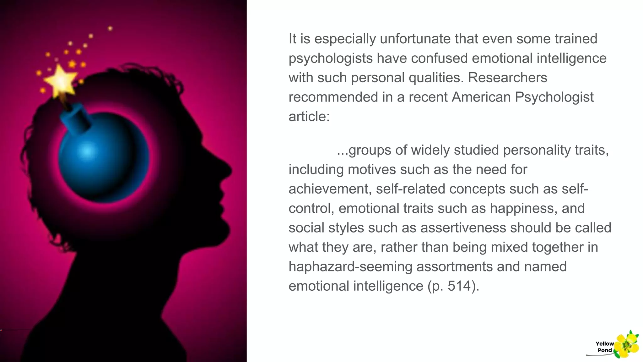 It is especially unfortunate that even some trained
psychologists have confused emotional intelligence
with such personal qualities. Researchers
recommended in a recent American Psychologist
article:
...groups of widely studied personality traits,
including motives such as the need for
achievement, self-related concepts such as self-
control, emotional traits such as happiness, and
social styles such as assertiveness should be called
what they are, rather than being mixed together in
haphazard-seeming assortments and named
emotional intelligence (p. 514).
Yellow
Pond
 