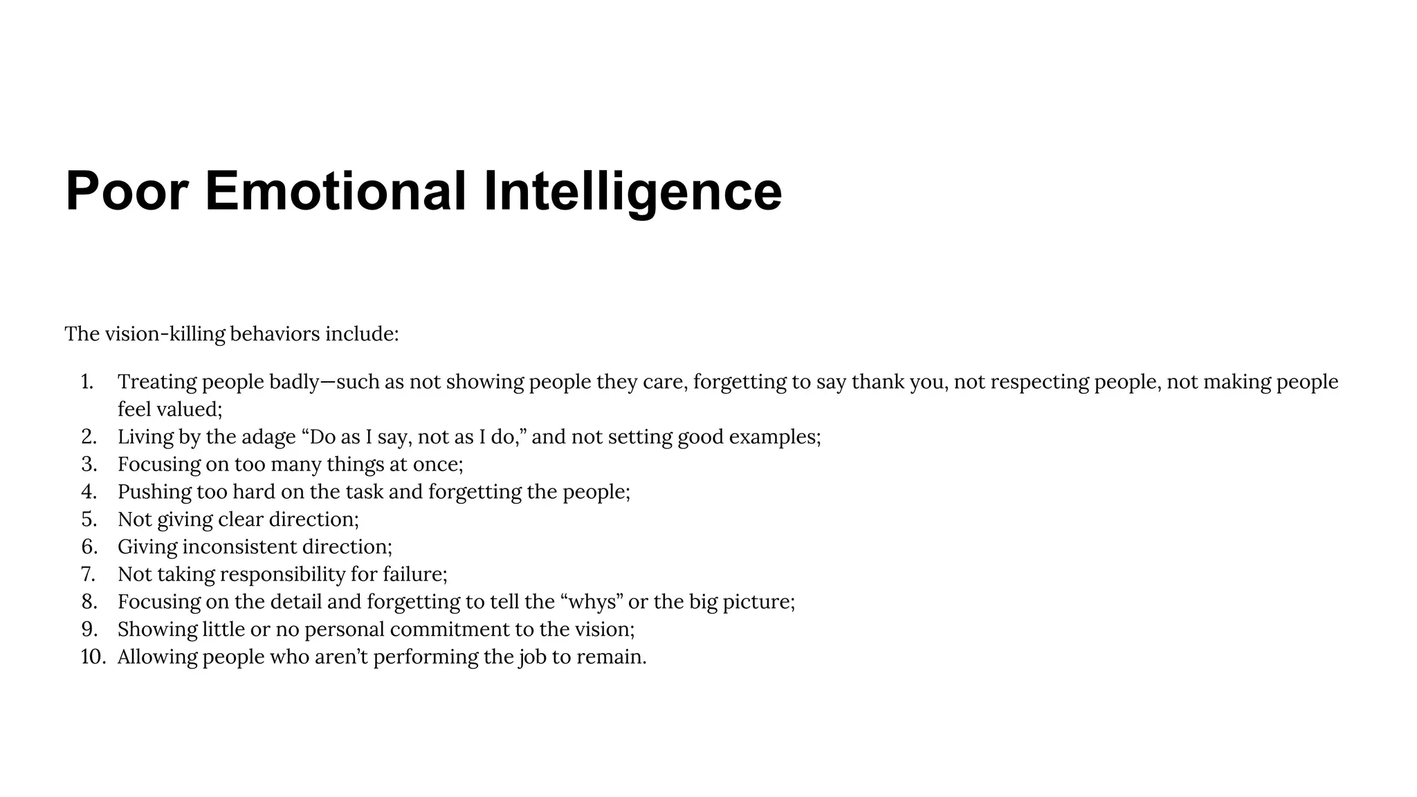 Poor Emotional Intelligence
The vision-killing behaviors include:
1. Treating people badly—such as not showing people they care, forgetting to say thank you, not respecting people, not making people
feel valued;
2. Living by the adage “Do as I say, not as I do,” and not setting good examples;
3. Focusing on too many things at once;
4. Pushing too hard on the task and forgetting the people;
5. Not giving clear direction;
6. Giving inconsistent direction;
7. Not taking responsibility for failure;
8. Focusing on the detail and forgetting to tell the “whys” or the big picture;
9. Showing little or no personal commitment to the vision;
10. Allowing people who aren’t performing the job to remain.
 