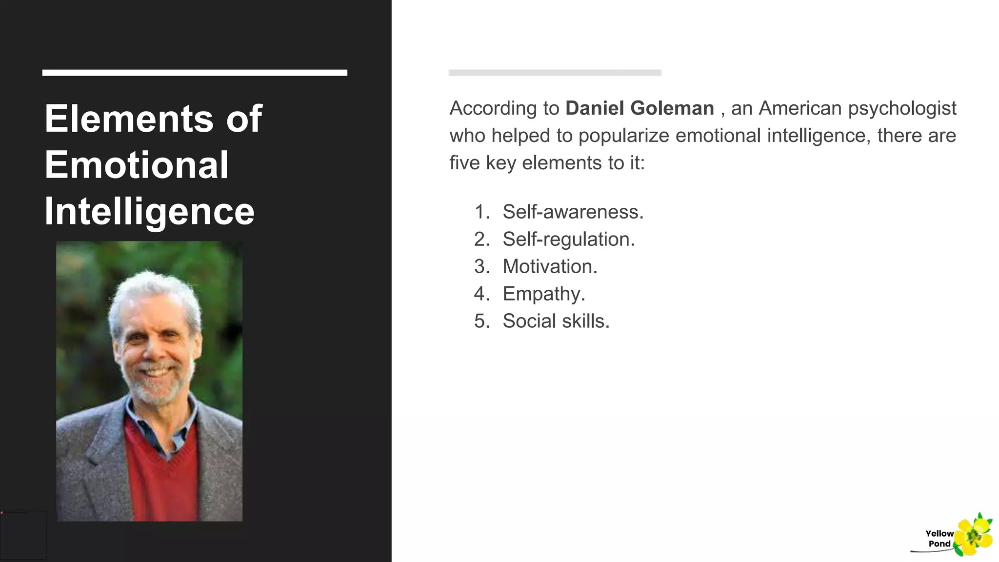 Elements of
Emotional
Intelligence
According to Daniel Goleman , an American psychologist
who helped to popularize emotional intelligence, there are
five key elements to it:
1. Self-awareness.
2. Self-regulation.
3. Motivation.
4. Empathy.
5. Social skills.
Yellow
Pond
 