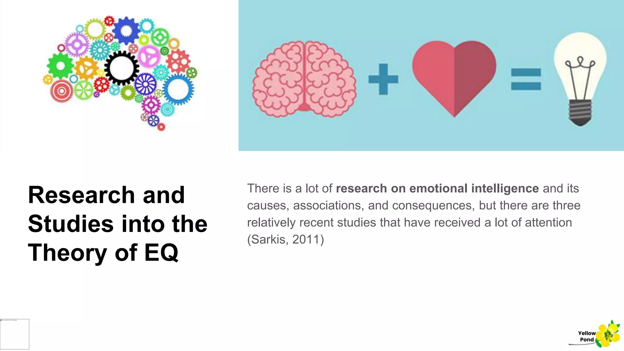 Research and
Studies into the
Theory of EQ
There is a lot of research on emotional intelligence and its
causes, associations, and consequences, but there are three
relatively recent studies that have received a lot of attention
(Sarkis, 2011)
Yellow
Pond
 