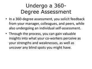 Undergo a 360-
Degree Assessment
• In a 360-degree assessment, you solicit feedback
from your manager, colleagues, and peers, while
also undergoing an individual self-assessment.
• Through the process, you can gain valuable
insights into what your co-workers perceive as
your strengths and weaknesses, as well as
uncover any blind spots you might have.
 