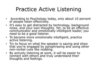 Practice Active Listening
• According to Psychology today, only about 10 percent
of people listen effectively.
• It’s easy to get distracted by technology, background
noise, and your own thoughts. Yet, to be an effective
communicator and emotionally intelligent leader, you
need to be a good listener.
• To become more emotionally intelligent, practice
active listening.
• Try to focus on what the speaker is saying and show
that you’re engaged by paraphrasing and using other
non-verbal cues like nodding.
• By actively listening at work, it will be easier to
connect with others and truly understand their
thoughts and feelings.
 