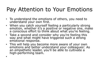 Pay Attention to Your Emotions
• To understand the emotions of others, you need to
understand your own first.
• When you catch yourself feeling a particularly strong
emotion, whether it’s a positive or negative one, make
a conscious effort to think about what you’re feeling.
• Take a second and consider why you’re feeling this
way and what might have triggered such a strong
emotional response.
• This will help you become more aware of your own
emotions and better understand your colleagues’. As
an empathetic leader, you’ll be able to cultivate a
high-performing team.
•
 