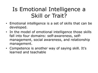 Is Emotional Intelligence a
Skill or Trait?
• Emotional intelligence is a set of skills that can be
developed.
• In the model of emotional intelligence those skills
fall into four domains: self-awareness, self-
management, social awareness, and relationship
management.
• Competence is another way of saying skill. It's
learned and teachable
 