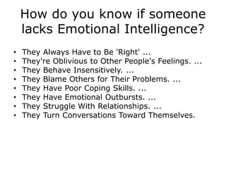 How do you know if someone
lacks Emotional Intelligence?
• They Always Have to Be 'Right' ...
• They're Oblivious to Other People's Feelings. ...
• They Behave Insensitively. ...
• They Blame Others for Their Problems. ...
• They Have Poor Coping Skills. ...
• They Have Emotional Outbursts. ...
• They Struggle With Relationships. ...
• They Turn Conversations Toward Themselves.
 