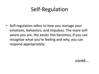 Self-Regulation
• Self-regulation refers to how you manage your
emotions, behaviors, and impulses. The more self-
aware you are, the easier this becomes; if you can
recognize what you’re feeling and why, you can
respond appropriately.
contd...
 