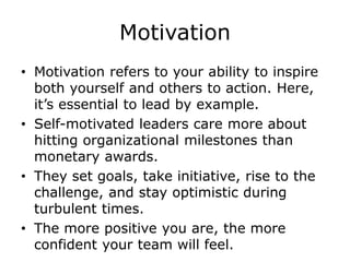Motivation
• Motivation refers to your ability to inspire
both yourself and others to action. Here,
it’s essential to lead by example.
• Self-motivated leaders care more about
hitting organizational milestones than
monetary awards.
• They set goals, take initiative, rise to the
challenge, and stay optimistic during
turbulent times.
• The more positive you are, the more
confident your team will feel.
 