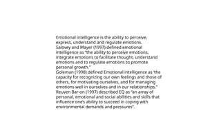 Emotional intelligence is the ability to perceive,
express, understand and regulate emotions.
Salovey and Mayer (1997) defined emotional
intelligence as “the ability to perceive emotions,
integrate emotions to facilitate thought, understand
emotions and to regulate emotions to promote
personal growth.”
Goleman (1998) defined Emotional intelligence as ‘the
capacity for recognizing our own feelings and those of
others, for motivating ourselves, and for managing
emotions well in ourselves and in our relationships.”
Reuven Bar-on (1997) described EQ as “an array of
personal, emotional and social abilities and skills that
influence one’s ability to succeed in coping with
environmental demands and pressures”.
 