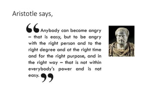 Aristotle says,
Anybody can become angry
– that is easy, but to be angry
with the right person and to the
right degree and at the right time
and for the right purpose, and in
the right way – that is not within
everybody’s power and is not
easy.
 
