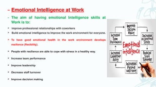 – Emotional Intelligence at Work
– The aim of having emotional Intelligence skills at
Work is to:
 improve professional relationships with coworkers
 Build emotional intelligence to Improve the work environment for everyone.
 To have good emotional health in the work environment develops
resilience (flexibility).
 People with resilience are able to cope with stress in a healthy way.
 Increase team performance
 Improve leadership
 Decrease staff turnover
 Improve decision making
 