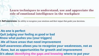 Learn techniques to understand, use and appreciate the
role of emotional intelligence in the workplace
I. Self-awareness: the ability to recognize your emotions and their impact that guide your decisions.
No one is perfect
.
Quit judging your feeling as good or bad
Know what pushes you (your triggers)
We all have areas that need improvement
.
Self-awareness allows you to recognize your weaknesses, not as
flaws, but as opportunities for growth and improvement
.
It’s about identifying the gaps and knowing where to put your
 