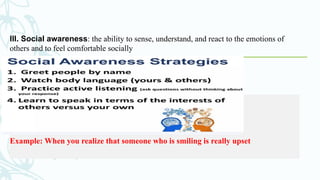 III. Social awareness: the ability to sense, understand, and react to the emotions of
others and to feel comfortable socially
Example: When you realize that someone who is smiling is really upset
 