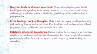 – Use your body to sharpen your mind. Along with adopting good health
habits generally, spending about twenty minutes exercising once or twice a day
adds energy, sensitivity, patience, flexibility, good sleep quality and creativity to
your portfolio.
– Invite feelings, not just thoughts. Make it safe for people to tell you how they
feel, and they’ll work harder and better. People tell the truth to those who withhold
judgments, keep confidences, and maintain their calm.
– Establish emotional boundaries. Intimacy with a boss, employee, or coworker
can flood the workplace with emotional memories that cause thoughtful, reasonable
professionals to lose their objectivity and provoke anger by down looking on
coworkers
 