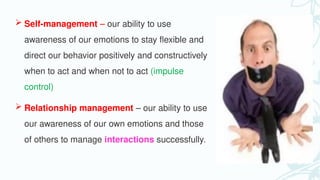  Self-management – our ability to use
awareness of our emotions to stay flexible and
direct our behavior positively and constructively
when to act and when not to act (impulse
control)
 Relationship management – our ability to use
our awareness of our own emotions and those
of others to manage interactions successfully.
 