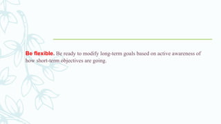 Be flexible. Be ready to modify long-term goals based on active awareness of
how short-term objectives are going.
 