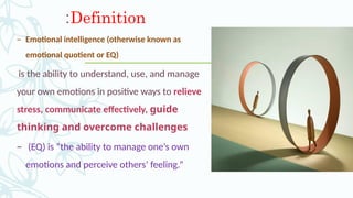 Definition
:
– Emotional intelligence (otherwise known as
emotional quotient or EQ)
is the ability to understand, use, and manage
your own emotions in positive ways to relieve
stress, communicate effectively, guide
thinking and overcome challenges
– (EQ) is “the ability to manage one’s own
emotions and perceive others’ feeling.”
 