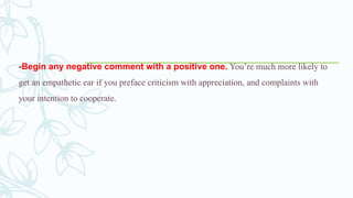 -Begin any negative comment with a positive one. You’re much more likely to
get an empathetic ear if you preface criticism with appreciation, and complaints with
your intention to cooperate.
 