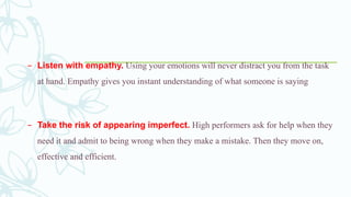 – Listen with empathy. Using your emotions will never distract you from the task
at hand. Empathy gives you instant understanding of what someone is saying
– Take the risk of appearing imperfect. High performers ask for help when they
need it and admit to being wrong when they make a mistake. Then they move on,
effective and efficient.
 