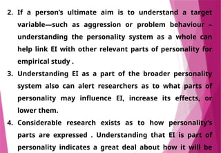 2. If a person’s ultimate aim is to understand a target
variable—such as aggression or problem behaviour –
understanding the personality system as a whole can
help link EI with other relevant parts of personality for
empirical study .
3. Understanding EI as a part of the broader personality
system also can alert researchers as to what parts of
personality may influence EI, increase its effects, or
lower them.
4. Considerable research exists as to how personality’s
parts are expressed . Understanding that EI is part of
personality indicates a great deal about how it will be
 