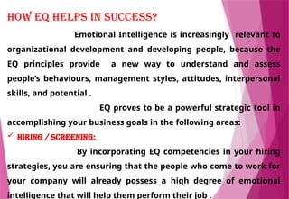 How EQ Helps In Success?
Emotional Intelligence is increasingly relevant to
organizational development and developing people, because the
EQ principles provide a new way to understand and assess
people’s behaviours, management styles, attitudes, interpersonal
skills, and potential .
EQ proves to be a powerful strategic tool in
accomplishing your business goals in the following areas:
 Hiring / Screening:
By incorporating EQ competencies in your hiring
strategies, you are ensuring that the people who come to work for
your company will already possess a high degree of emotional
intelligence that will help them perform their job .
 