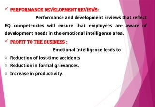  Performance development reviews:
Performance and development reviews that reflect
EQ competencies will ensure that employees are aware of
development needs in the emotional intelligence area.
 Profit to the business :
Emotional Intelligence leads to
o Reduction of lost-time accidents
o Reduction in formal grievances.
o Increase in productivity.
 