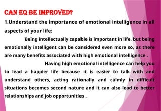 Can EQ be Improved?
1.Understand the importance of emotional intelligence in all
aspects of your life:
Being intellectually capable is important in life, but being
emotionally intelligent can be considered even more so, as there
are many benefits associated with high emotional intelligence .
Having high emotional intelligence can help you
to lead a happier life because it is easier to talk with and
understand others, acting rationally and calmly in difficult
situations becomes second nature and it can also lead to better
relationships and job opportunities .
 