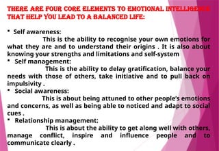 There are four core elements to emotional intelligence
that help you lead to a balanced life:
 Self awareness:
This is the ability to recognise your own emotions for
what they are and to understand their origins . It is also about
knowing your strengths and limitations and self-system
 Self management:
This is the ability to delay gratification, balance your
needs with those of others, take initiative and to pull back on
impulsivity .
 Social awareness:
This is about being attuned to other people’s emotions
and concerns, as well as being able to noticed and adapt to social
cues .
 Relationship management:
This is about the ability to get along well with others,
manage conflict, inspire and influence people and to
communicate clearly .
 