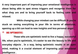 A very important part of improving your emotional intelligence is
about being able to spot stress triggers and recognise them for
what they are and to bring yourself back to feeling calm and
relaxed.
While changing your mindset can be difficult ih you’re
stuck on seeing everything in your life in terms of absolutes,
opening up a bit can lead to new insights and less personal angst .
 Be optimistic:
Those who are optimistic tend to live a happy, successful
life, when you’re optimistic, it’s easier to see the beauty in life and
everyday objects . In a way, being optimistic results in an open
mind, making it a crucial element of improving your emotional
intelligence .
 