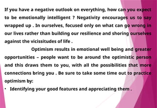 If you have a negative outlook on everything, how can you expect
to be emotionally intelligent ? Negativity encourages us to say
wrapped up . In ourselves, focused only on what can go wrong in
our lives rather than building our resilience and shoring ourselves
against the vicissitudes of life .
Optimism results in emotional well being and greater
opportunities – people want to be around the optimistic person
and this draws them to you, with all the possibilities that more
connections bring you . Be sure to take some time out to practice
optimism by:
• Identifying your good features and appreciating them .
 
