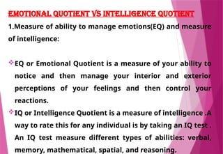 EMOTIONAL QUOTIENT VS INTELLIGENCE QUOTIENT
1.Measure of ability to manage emotions(EQ) and measure
of intelligence:
EQ or Emotional Quotient is a measure of your ability to
notice and then manage your interior and exterior
perceptions of your feelings and then control your
reactions.
IQ or Intelligence Quotient is a measure of intelligence .A
way to rate this for any individual is by taking an IQ test .
An IQ test measure different types of abilities: verbal,
memory, mathematical, spatial, and reasoning.
 