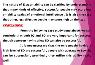The nature of EI as an ability can be clarified by understanding
that many kinds of effective, successful people may score low
on ability scales of emotional intelligence . It is also the case
that other, less effective people may score high on the test .
CONCLUSION:
From the following case study done above, we can
conclude that both IQ and EQ are very important for success;
though a person having a low EQ can also be successful.
It is not necessary that the only people having a
high level of EQ are successful , people with average or Low EQ
can be successful , provided , they utilize this ability really
well.
 