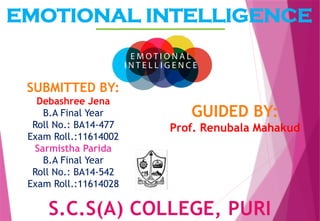 EMOTIONAL INTELLIGENCE
S.C.S(A) COLLEGE, PURI
SUBMITTED BY:
Debashree Jena
B.A Final Year
Roll No.: BA14-477
Exam Roll.:11614002
Sarmistha Parida
B.A Final Year
Roll No.: BA14-542
Exam Roll.:11614028
GUIDED BY:
Prof. Renubala Mahakud
 