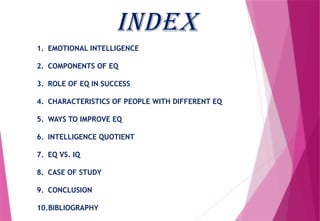 INDEX
1. EMOTIONAL INTELLIGENCE
2. COMPONENTS OF EQ
3. ROLE OF EQ IN SUCCESS
4. CHARACTERISTICS OF PEOPLE WITH DIFFERENT EQ
5. WAYS TO IMPROVE EQ
6. INTELLIGENCE QUOTIENT
7. EQ VS. IQ
8. CASE OF STUDY
9. CONCLUSION
10.BIBLIOGRAPHY
 