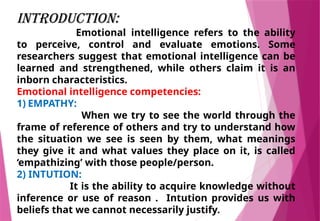 INTRODUCTION:
Emotional intelligence refers to the ability
to perceive, control and evaluate emotions. Some
researchers suggest that emotional intelligence can be
learned and strengthened, while others claim it is an
inborn characteristics.
Emotional intelligence competencies:
1) EMPATHY:
When we try to see the world through the
frame of reference of others and try to understand how
the situation we see is seen by them, what meanings
they give it and what values they place on it, is called
‘empathizing’ with those people/person.
2) INTUTION:
It is the ability to acquire knowledge without
inference or use of reason . Intution provides us with
beliefs that we cannot necessarily justify.
 