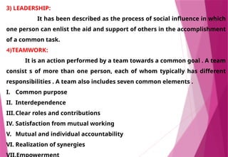 3) LEADERSHIP:
It has been described as the process of social influence in which
one person can enlist the aid and support of others in the accomplishment
of a common task.
4)TEAMWORK:
It is an action performed by a team towards a common goal . A team
consist s of more than one person, each of whom typically has different
responsibilities . A team also includes seven common elements .
I. Common purpose
II. Interdependence
III.Clear roles and contributions
IV. Satisfaction from mutual working
V. Mutual and individual accountability
VI. Realization of synergies
VII.Empowerment
 