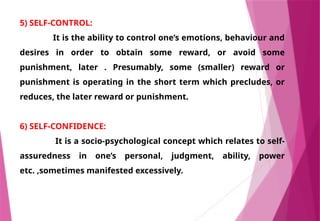 5) SELF-CONTROL:
It is the ability to control one’s emotions, behaviour and
desires in order to obtain some reward, or avoid some
punishment, later . Presumably, some (smaller) reward or
punishment is operating in the short term which precludes, or
reduces, the later reward or punishment.
6) SELF-CONFIDENCE:
It is a socio-psychological concept which relates to self-
assuredness in one’s personal, judgment, ability, power
etc. ,sometimes manifested excessively.
 