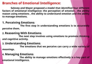 Branches of Emotional Intelligence:
Salovey and Mayer proposed a model that identified four different
factors of emotional intelligence: the perception of emotion , the ability
reason using emotions , the ability to understand emotion and the ability
to manage emotions.
1. Perceiving Emotions:
The first step in understanding emotions is to accurately
perceive them.
2. Reasoning With Emotions:
The next step involves using emotions to promote thinking
and cognitive activity.
3. Understanding Emotions:
The emotions that we perceive can carry a wide variety of
meanings.
4. Managing Emotions:
The ability to manage emotions effectively is a key part of
emotional intelligence.
 