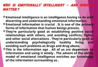 Who Is Emotionally Intelligent – And Does It
Matter ?
Emotional intelligence is an intelligence having to do with
discerning and understanding emotional information.
Emotional information is crucial . It is one of the primary
forms of information that human beings process.
They’re particularly good at establishing positive social
relationships with others, and avoiding conflicts, fights,
and other social altercations . They’re particularly good at
understanding psychologically healthy living and
avoiding such problems as drugs and drug abuse.
This is the information age . All of us are dependent on
information and using it wisely . The advent of the ability
model of emotional intelligence enriches our knowledge
of the information surrounding us .
 