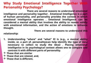 Why Study Emotional Intelligence Together With
Personality Psychology?
There are several reasons to understand emotional
intelligence and personality together . Emotional Intelligence is a part
of human personality, and personality provides the context in which
emotional intelligence operates . Emotional Intelligence can be
considered a mental ability that involves the ability to reason validly
with emotional information, and the action of emotions to enhance
thought.
There are several reasons to understand this
relationship:
1. Understanding “where” and “what” EI is (e.g., a mental ability
inside, or, a part of, personality)can help identify the type of data
necessary to collect to study the idea2 . Placing emotional
intelligence in its psychological context allows one to compare and
contrast it with different parts of personality.
 Those that are similar
 Those that are related, and,
 Those that is different.
 