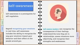 SLIDESMANIA.COM
Self-awareness is a prerequisite for
self-regulation.
Beyond recognizing your emotions
in real time, self-awareness
includes the ability to recognize the
way your emotions impact your
behavior and their effect on the
people around you.
Self-aware leaders can recognize the
consequences of their feelings,
understand the tone they set in
relationships, assess situations more
objectively, and recognize their
strengths and weaknesses.
Self-awareness
 