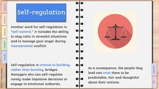 SLIDESMANIA.COM
Another word for self-regulation is
“self-control.” It includes the ability
to stay calm in stressful situations
and to manage your anger during
interpersonal conflict.
Self-regulation is critical to building,
rather than burning, bridges.
Managers who can self-regulate
rarely make impulsive decisions or
engage in emotional outbursts.
As a consequence, the people they
lead can trust them to be
predictable, fair and thoughtful
about their actions.
Self-regulation
 