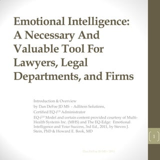 Emotional Intelligence:
A Necessary And
Valuable Tool For
Lawyers, Legal
Departments, and Firms
   Introduction & Overview
   by Dan DeFoe JD MS - Adlitem Solutions,
   Certified EQ-i2.0 Administrator
   EQ-i2.0 Model and certain content provided courtesy of Multi-
   Health Systems Inc. (MHS) and The EQ-Edge: Emotional
   Intelligence and Your Success, 3rd Ed., 2011, by Steven J.
   Stein, PhD & Howard E. Book, MD
                                                                   1


                               Dan DeFoe JD MS - 2011
 