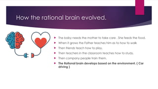 How the rational brain evolved.
 The baby needs the mother to take care . She feeds the food.
 When it grows the Father teaches him as to how to walk
 Then friends teach how to play.
 Then teachers in the classroom teaches how to study.
 Then company people train them.
 The Rational brain develops based on the environment. ( Car
driving )
 